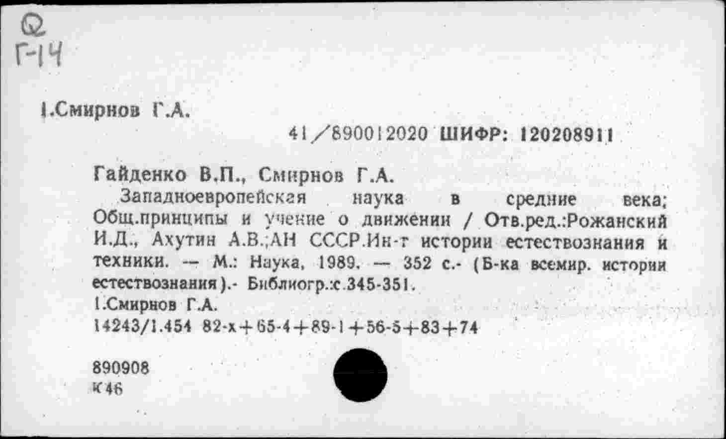 ﻿г-н
1.Смирнов Г .А.
41/890012020 ШИФР: 12020891 1
Гайденко В.П., Смирнов Г.А.
Западноевропейская наука в средние века; Общ.принципы и учение о движении / Отв.ред.:Рожанский И.Д., Ахутин А.В.;АН СССР.Ин-т истории естествознания и техники. — М.: Наука, 1989. — 352 с.- (Б-ка всемир. истории естествознания).- Библиогр.х.345-351.
1.Смирнов Г.А.
14243/1.454 82-х 4-65-4+89-1+56-5+83 + 74
890908
К 46